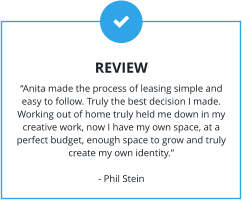 REVIEW “Anita made the process of leasing simple and easy to follow. Truly the best decision I made. Working out of home truly held me down in my creative work, now I have my own space, at a perfect budget, enough space to grow and truly create my own identity.”  - Phil Stein
