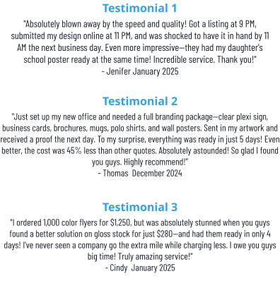 Testimonial 1 "Absolutely blown away by the speed and quality! Got a listing at 9 PM, submitted my design online at 11 PM, and was shocked to have it in hand by 11 AM the next business day. Even more impressive—they had my daughter's school poster ready at the same time! Incredible service. Thank you!" - Jenifer January 2025 Testimonial 2 "Just set up my new office and needed a full branding package—clear plexi sign, business cards, brochures, mugs, polo shirts, and wall posters. Sent in my artwork and received a proof the next day. To my surprise, everything was ready in just 5 days! Even better, the cost was 45% less than other quotes. Absolutely astounded! So glad I found you guys. Highly recommend!” - Thomas  December 2024 Testimonial 3 "I ordered 1,000 color flyers for $1,250, but was absolutely stunned when you guys found a better solution on gloss stock for just $280—and had them ready in only 4 days! I've never seen a company go the extra mile while charging less. I owe you guys big time! Truly amazing service!" - Cindy  January 2025